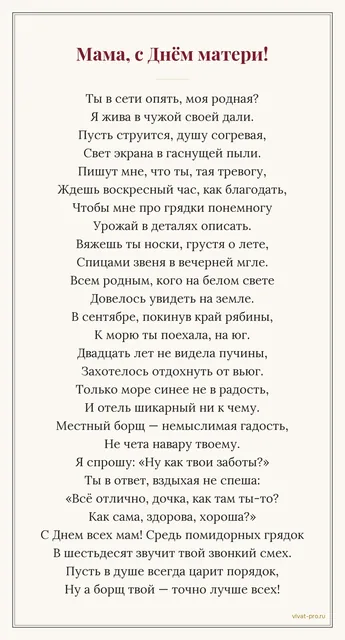 День Матери · Стих — Каждое воскресенье видеозвонок на час, из них сорок минут — про огород; вяжет носки всей родне; в сентябре впервые за двадцать лет уехала отдыхать к морю и осталась недовольна борщом в отеле; на любой вопрос «как дела» отвечает «у меня всё хорошо, ты как».