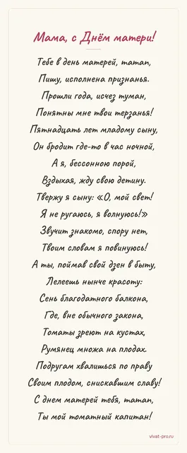 День матери · Стих · Стиль «Пушкин» — Стих маме от дочери: теперь я понимаю её бессонные ночи — сыну пятнадцать, и я не сплю, пока он не дома; ловлю себя на её «я не ругаюсь, я волнуюсь» слово в слово; она выращивает помидоры на балконе и хвастается урожаем всем подругам.