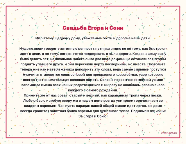Свадьба · Тост · Стиль «Восточная притча» — Что желают молодым на свадьбе родители: в девять лет Егор на школьном забеге остановился у финиша и помог подняться другу, который упал, — прибежали они последними и вдвоём;
Соня на первом семейном ужине запомнила имена всех родственников и ни разу не перепутала;
любую нашу ссору мы заканчиваем чаем с вареньем — пусть у вас всегда будет банка в запасе.