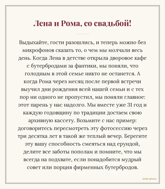 Свадьба · Своими словами — Письмо молодым от родителей своими словами: в восемь лет Лена устроила во дворе «кафе» и кормила соседей бутербродами за фантики;
Рома через месяц после знакомства знал дни рождения всей нашей семьи — и ни один не пропустил;
мы 31 год на каждую годовщину пересматриваем свою свадебную кассету — пересмотрите свои фотографии через тридцать лет.