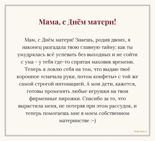 День матери · Своими словами — Поздравление маме от дочери, которая сама мама: сама стала мамой двоих и только теперь начинаю понимать, как она всё успевала без выходных; говорю детям её «сначала руки, потом конфеты» слово в слово;внуки ждут её пирожков больше, чем подарков.