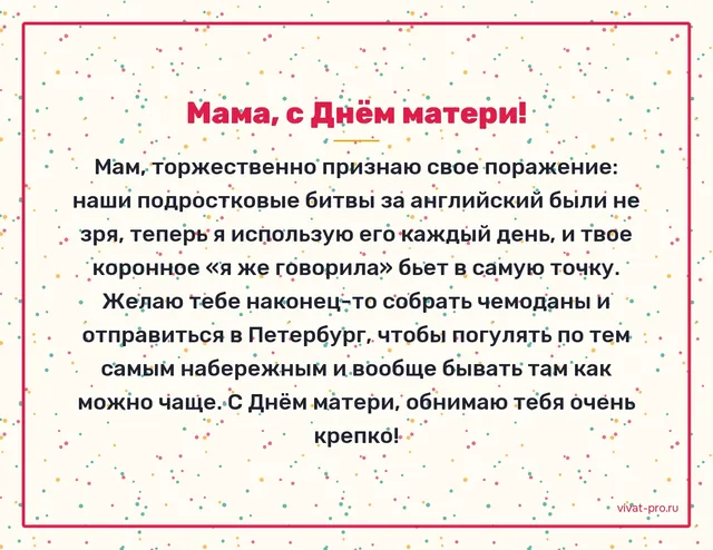День матери · Своими словами — Трогательное поздравление маме от дочери своими словами: в пятнадцать мы ругались из-за «учи английский», а теперь я работаю на нём каждый день; она смеётся и говорит «я же говорила»; пусть наконец съездит в Петербург, о котором мечтает