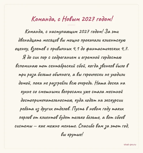 Новый год · Своими словами — Поздравление сотрудникам с Новым годом от руководителя: в 2026-м подняли оценку клиентов с 4,1 до 4,7;
в день сентябрьского сбоя звонков было втрое больше, и никто не ушёл, пока не разобрали очередь;
на кухне висит доска со смешными вопросами клиентов — её читают даже другие отделы;
пусть в 2027-м сбоев будет меньше, а смешных вопросов — больше.
