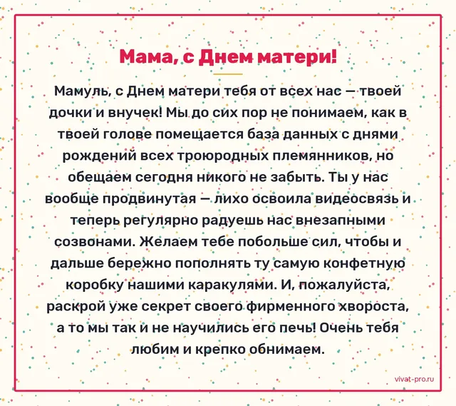 День Матери · Своими словами — Помнит дни рождения всей родни до троюродных и обижается, если забыли кого-то поздравить;     печёт хворост по рецепту своей мамы, и никто не может повторить;     хранит в коробке из-под конфет письма и детские рисунки за сорок лет;     на восьмом десятке освоила видеозвонки и теперь звонит первой.