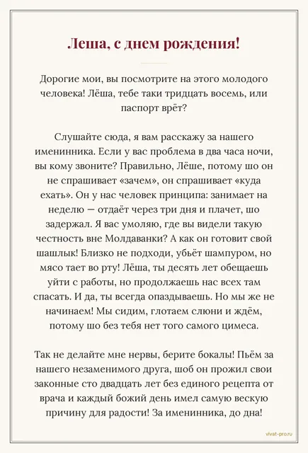 День рождения друга · Тост — Тост на день рождения другу в одесском стиле. Отвечает на звонок в два часа ночи и сразу спрашивает, куда ехать; десять лет обещает бросить свою работу и десять лет вытаскивает там всех из проблем; готовит шашлык сам и никому не даёт подойти к мангалу; опаздывает всегда и везде, но без него никто не начинает; занял однажды денег на неделю и вернул через три дня с извинениями за задержку.